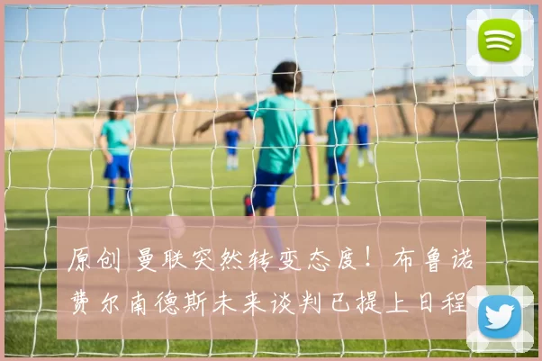 原创 曼联突然转变态度！布鲁诺・费尔南德斯未来谈判已提上日程