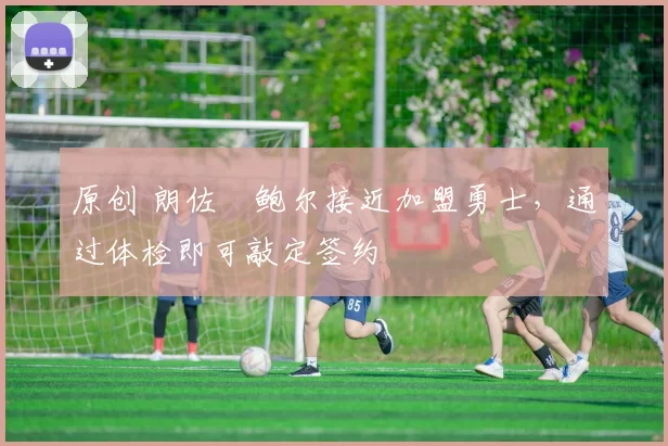 原创 朗佐・鲍尔接近加盟勇士，通过体检即可敲定签约