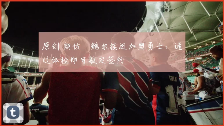 原创 朗佐・鲍尔接近加盟勇士，通过体检即可敲定签约