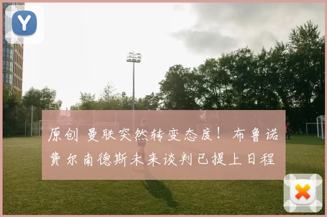 原创 曼联突然转变态度！布鲁诺・费尔南德斯未来谈判已提上日程