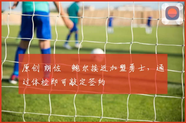 原创 朗佐・鲍尔接近加盟勇士，通过体检即可敲定签约