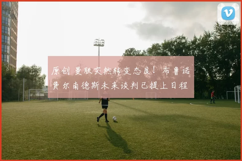 原创 曼联突然转变态度!布鲁诺・费尔南德斯未来谈判已提上日程