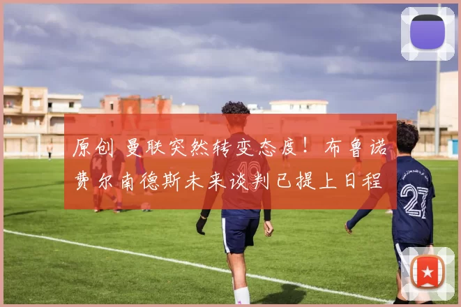 原创 曼联突然转变态度！布鲁诺・费尔南德斯未来谈判已提上日程