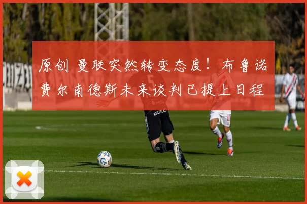 原创 曼联突然转变态度！布鲁诺・费尔南德斯未来谈判已提上日程