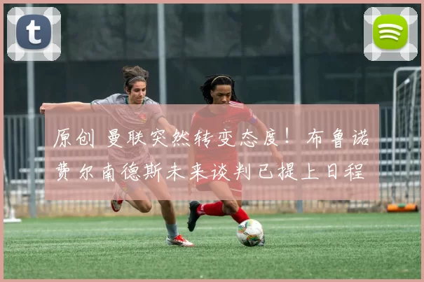 原创 曼联突然转变态度！布鲁诺・费尔南德斯未来谈判已提上日程