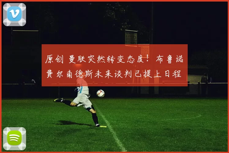 原创 曼联突然转变态度！布鲁诺・费尔南德斯未来谈判已提上日程