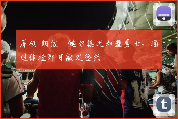 原创 朗佐・鲍尔接近加盟勇士，通过体检即可敲定签约