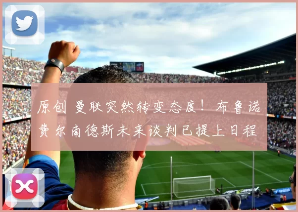 原创 曼联突然转变态度！布鲁诺・费尔南德斯未来谈判已提上日程