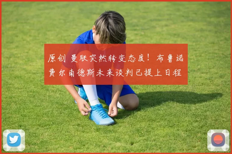 原创 曼联突然转变态度！布鲁诺・费尔南德斯未来谈判已提上日程