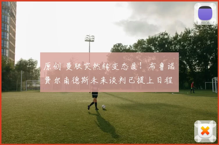 原创 曼联突然转变态度！布鲁诺・费尔南德斯未来谈判已提上日程