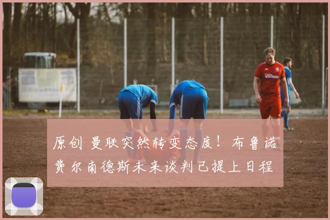 原创 曼联突然转变态度！布鲁诺・费尔南德斯未来谈判已提上日程