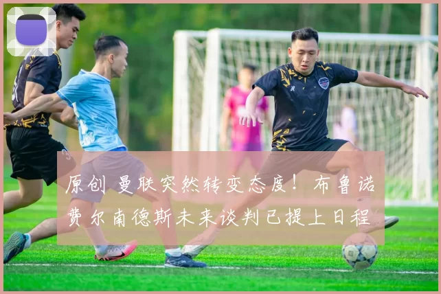 原创 曼联突然转变态度！布鲁诺・费尔南德斯未来谈判已提上日程