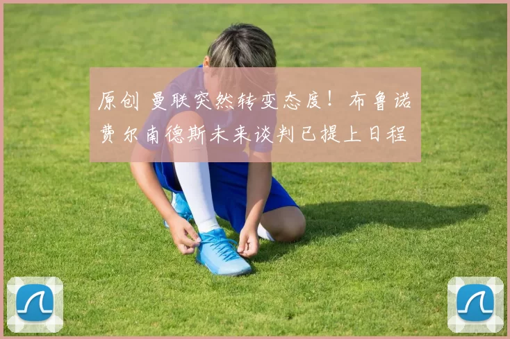 原创 曼联突然转变态度！布鲁诺・费尔南德斯未来谈判已提上日程