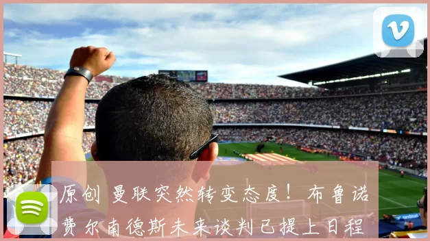 原创 曼联突然转变态度！布鲁诺・费尔南德斯未来谈判已提上日程