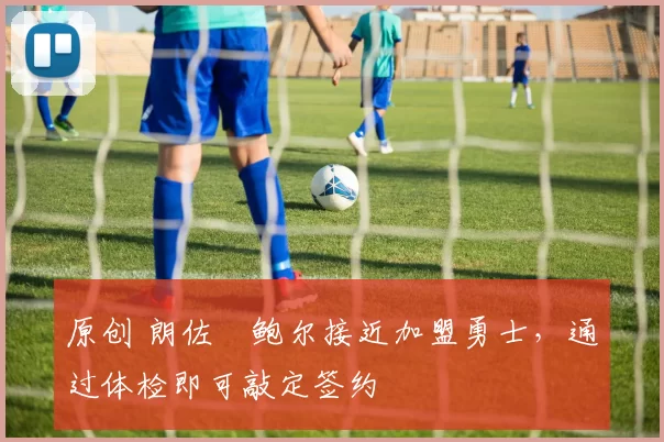 原创 朗佐・鲍尔接近加盟勇士，通过体检即可敲定签约