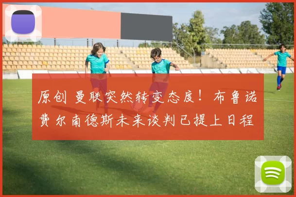 原创 曼联突然转变态度！布鲁诺・费尔南德斯未来谈判已提上日程