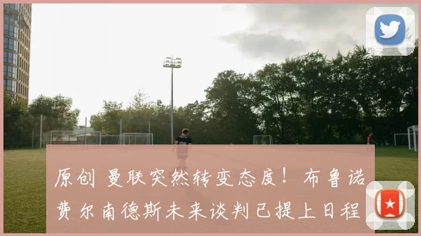 原创 曼联突然转变态度！布鲁诺・费尔南德斯未来谈判已提上日程