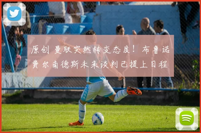 原创 曼联突然转变态度！布鲁诺・费尔南德斯未来谈判已提上日程