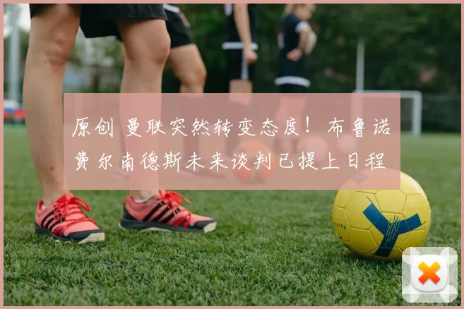 原创 曼联突然转变态度！布鲁诺・费尔南德斯未来谈判已提上日程