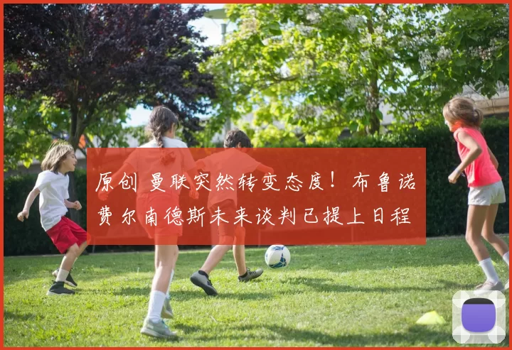 原创 曼联突然转变态度！布鲁诺・费尔南德斯未来谈判已提上日程