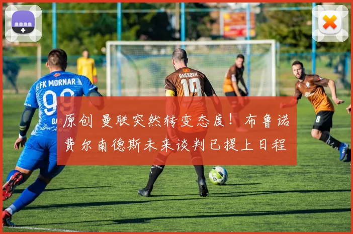 原创 曼联突然转变态度！布鲁诺・费尔南德斯未来谈判已提上日程