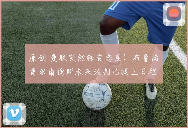 原创 曼联突然转变态度！布鲁诺・费尔南德斯未来谈判已提上日程