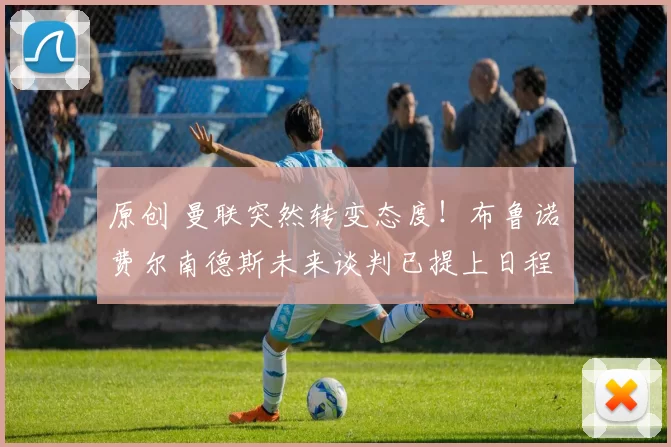 原创 曼联突然转变态度！布鲁诺・费尔南德斯未来谈判已提上日程