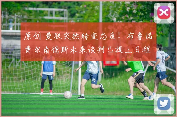 原创 曼联突然转变态度！布鲁诺・费尔南德斯未来谈判已提上日程