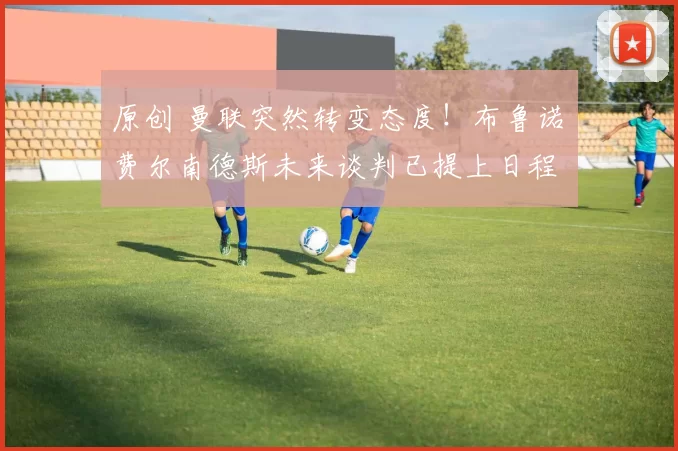 原创 曼联突然转变态度！布鲁诺・费尔南德斯未来谈判已提上日程