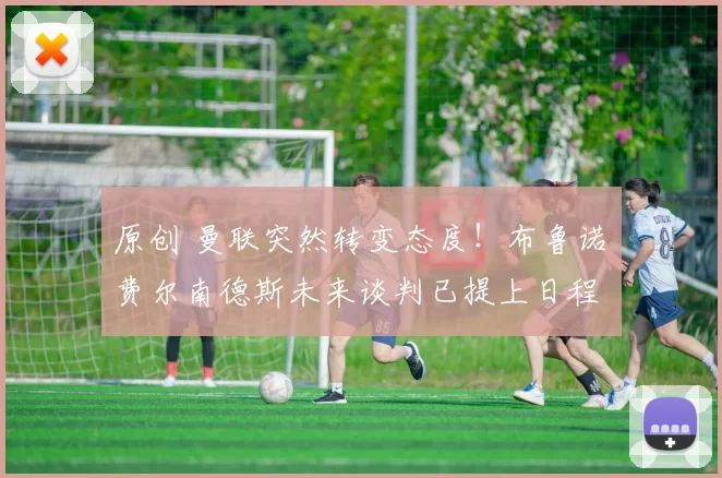 原创 曼联突然转变态度！布鲁诺・费尔南德斯未来谈判已提上日程