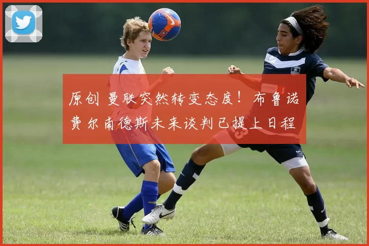 原创 曼联突然转变态度！布鲁诺・费尔南德斯未来谈判已提上日程