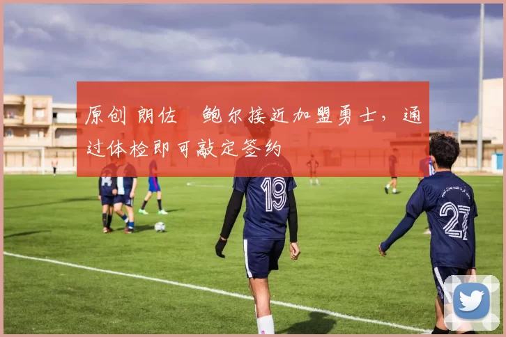 原创 朗佐・鲍尔接近加盟勇士，通过体检即可敲定签约