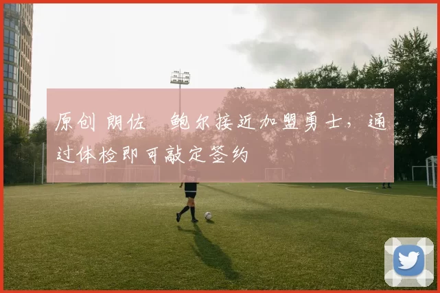 原创 朗佐・鲍尔接近加盟勇士，通过体检即可敲定签约