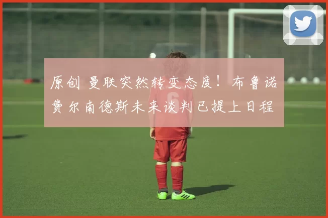 原创 曼联突然转变态度！布鲁诺・费尔南德斯未来谈判已提上日程