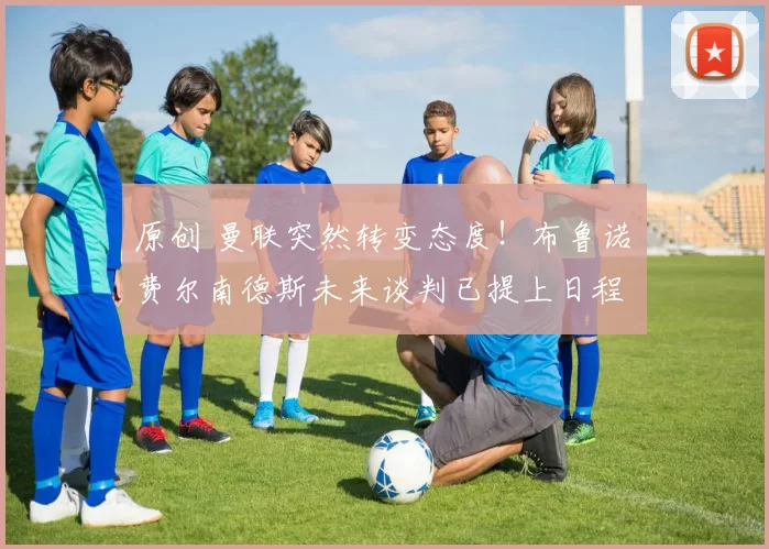 原创 曼联突然转变态度！布鲁诺・费尔南德斯未来谈判已提上日程