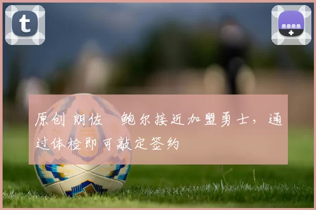 原创 朗佐・鲍尔接近加盟勇士，通过体检即可敲定签约