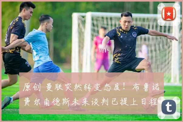 原创 曼联突然转变态度！布鲁诺・费尔南德斯未来谈判已提上日程