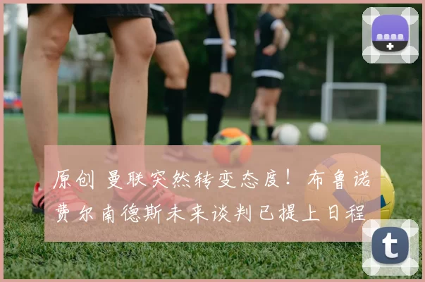 原创 曼联突然转变态度！布鲁诺・费尔南德斯未来谈判已提上日程