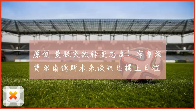 原创 曼联突然转变态度！布鲁诺・费尔南德斯未来谈判已提上日程