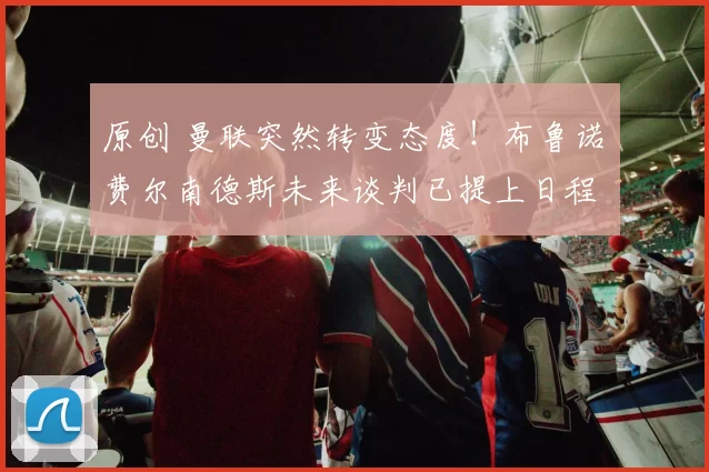 原创 曼联突然转变态度！布鲁诺・费尔南德斯未来谈判已提上日程