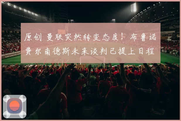 原创 曼联突然转变态度！布鲁诺・费尔南德斯未来谈判已提上日程