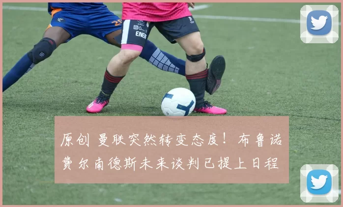 原创 曼联突然转变态度！布鲁诺・费尔南德斯未来谈判已提上日程