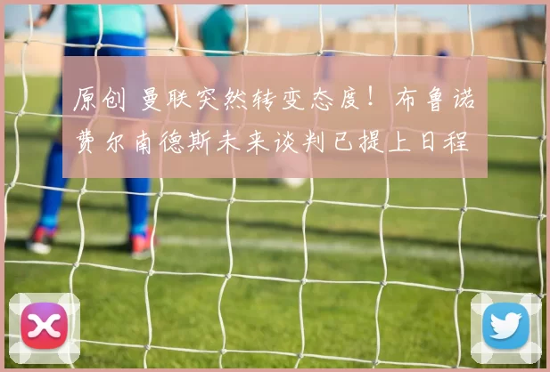 原创 曼联突然转变态度！布鲁诺・费尔南德斯未来谈判已提上日程