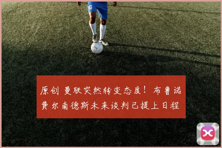 原创 曼联突然转变态度！布鲁诺・费尔南德斯未来谈判已提上日程