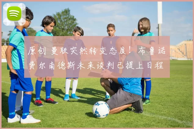 原创 曼联突然转变态度！布鲁诺・费尔南德斯未来谈判已提上日程