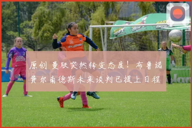 原创 曼联突然转变态度！布鲁诺・费尔南德斯未来谈判已提上日程