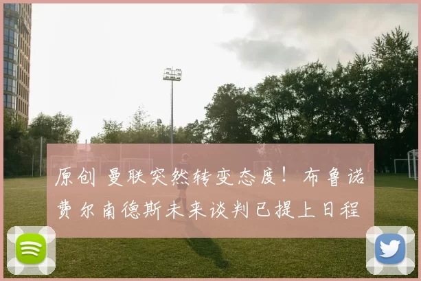 原创 曼联突然转变态度！布鲁诺・费尔南德斯未来谈判已提上日程