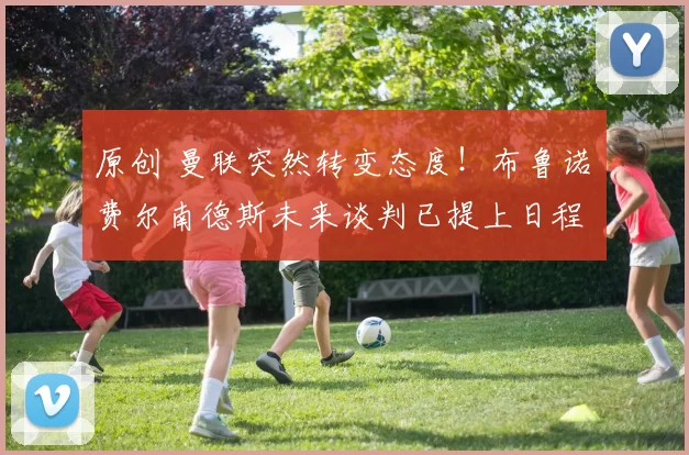 原创 曼联突然转变态度！布鲁诺・费尔南德斯未来谈判已提上日程