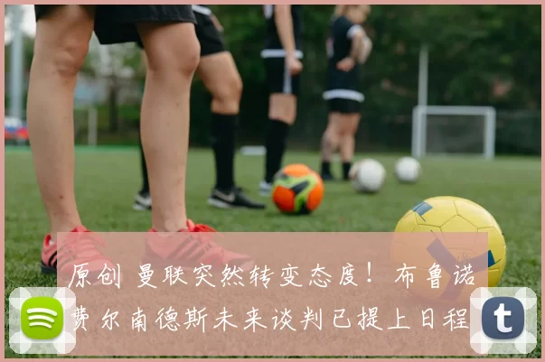 原创 曼联突然转变态度！布鲁诺・费尔南德斯未来谈判已提上日程