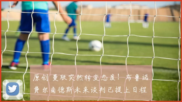 原创 曼联突然转变态度！布鲁诺・费尔南德斯未来谈判已提上日程